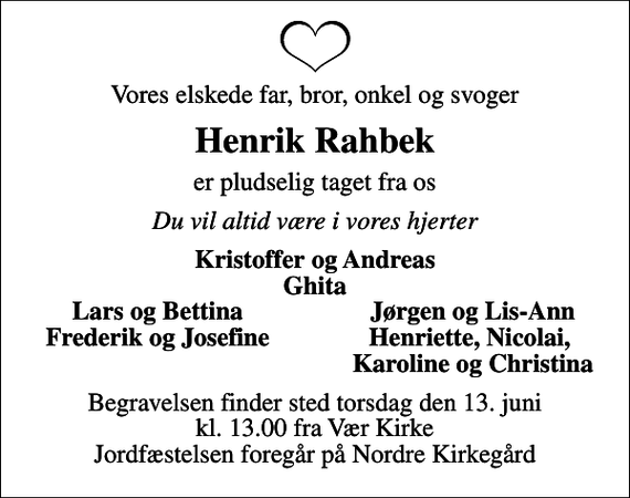 <p>Vores elskede far, bror, onkel og svoger<br />Henrik Rahbek<br />er pludselig taget fra os<br />Du vil altid være i vores hjerter<br />Kristoffer og Andreas Ghita<br />Lars og Bettina<br />Jørgen og Lis-Ann<br />Frederik og Josefine<br />Henriette, Nicolai,<br />Karoline og Christina<br />Begravelsen finder sted torsdag den 13. juni kl. 13.00 fra Vær Kirke Jordfæstelsen foregår på Nordre Kirkegård</p>