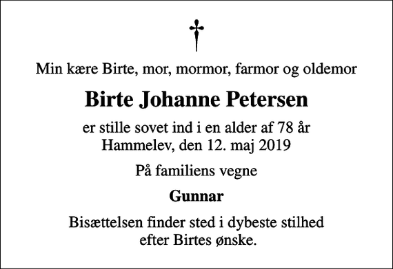 <p>Min kære Birte, mor, mormor, farmor og oldemor<br />Birte Johanne Petersen<br />er stille sovet ind i en alder af 78 år Hammelev, den 12. maj 2019<br />På familiens vegne<br />Gunnar<br />Bisættelsen finder sted i dybeste stilhed efter Birtes ønske.</p>