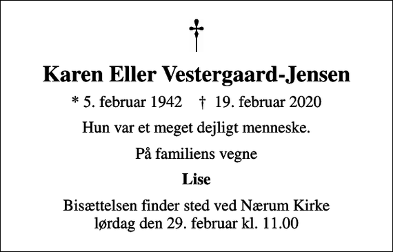 <p>Karen Eller Vestergaard-Jensen<br />* 5. februar 1942 ✝ 19. februar 2020<br />Hun var et meget dejligt menneske.<br />På familiens vegne<br />Lise<br />Bisættelsen finder sted ved Nærum Kirke lørdag den 29. februar kl. 11.00</p>