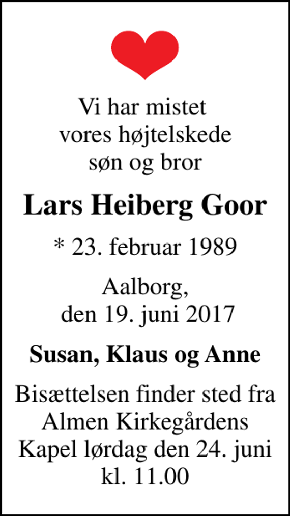 <p>Vi har mistet vores højtelskede søn og bror<br />Lars Heiberg Goor<br />* 23. februar 1989<br />Aalborg, den 19. juni 2017<br />Susan, Klaus og Anne<br />Bisættelsen finder sted fra Almen Kirkegårdens Kapel lørdag den 24. juni kl. 11.00</p>
