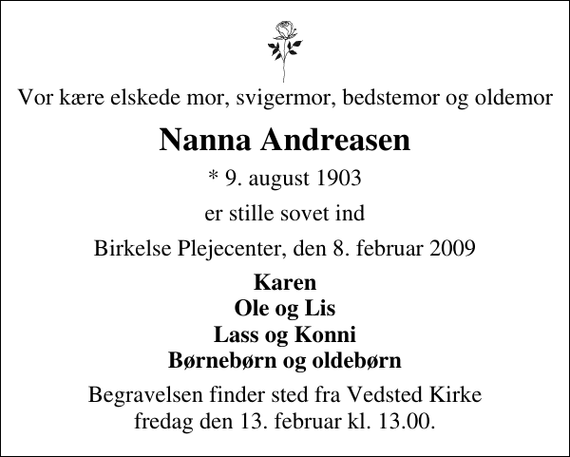 <p>Vor kære elskede mor, svigermor, bedstemor og oldemor<br />Nanna Andreasen<br />* 9. august 1903<br />er stille sovet ind<br />Birkelse Plejecenter, den 8. februar 2009<br />Karen Ole og Lis Lass og Konni Børnebørn og oldebørn<br />Begravelsen finder sted fra Vedsted Kirke fredag den 13. februar kl. 13.00</p>