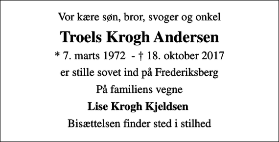 <p>Vor kære søn, bror, svoger og onkel<br />Troels Krogh Andersen<br />* 7. marts 1972 - 18. oktober 2017<br />er stille sovet ind på Frederiksberg<br />På familiens vegne<br />Lise Krogh Kjeldsen<br />Bisættelsen finder sted i stilhed</p>