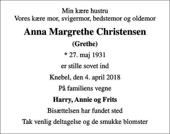 <p>Min kære hustru Vores kære mor, svigermor, bedstemor og oldemor<br />Anna Margrethe Christensen<br />(Grethe)<br />* 27. maj 1931<br />er stille sovet ind<br />Knebel, den 4. april 2018<br />På familiens vegne<br />Harry, Annie og Frits<br />Bisættelsen har fundet sted<br />Tak venlig deltagelse og de smukke blomster</p>