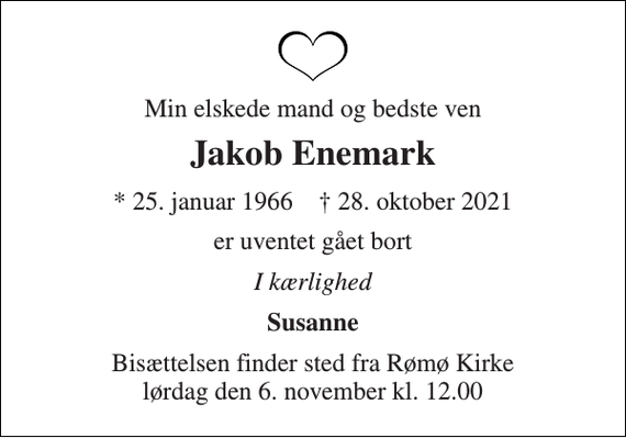 <p>Min elskede mand og bedste ven<br />Jakob Enemark<br />* 25. januar 1966 † 28. oktober 2021<br />er uventet gået bort<br />I kærlighed<br />Susanne<br />Bisættelsen finder sted fra Rømø Kirke lørdag den 6. november kl. 12.00</p>