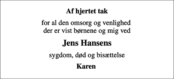<p>Af hjertet tak<br />for al den omsorg og venlighed der er vist børnene og mig ved<br />Jens Hansens<br />sygdom, død og bisættelse<br />Karen</p>