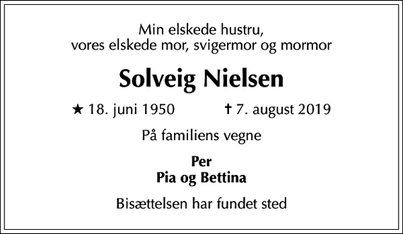 <p>Min elskede hustru, vores elskede mor, svigermor og mormor<br />Solveig Nielsen<br />* 18. juni 1950 ✝ 7. august 2019<br />På familiens vegne<br />Per Pia og Bettina<br />Bisættelsen har fundet sted</p>
