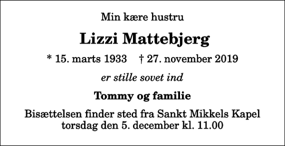 <p>Min kære hustru<br />Lizzi Mattebjerg<br />* 15. marts 1933 ✝ 27. november 2019<br />er stille sovet ind<br />Tommy og familie<br />Bisættelsen finder sted fra Sankt Mikkels Kapel torsdag den 5. december kl. 11.00</p>
