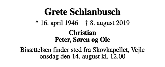 <p>Grete Schlanbusch<br />* 16. april 1946 ✝ 8. august 2019<br />Christian Peter, Søren og Ole<br />Bisættelsen finder sted fra Skovkapellet, Vejle onsdag den 14. august kl. 12.00</p>