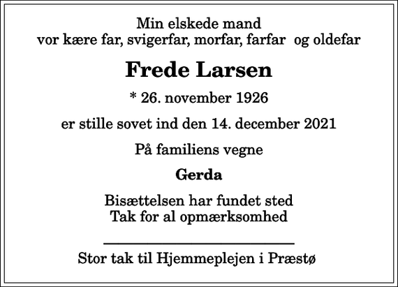<p>Min elskede mand vor kære far, svigerfar, morfar, farfar og oldefar<br />Frede Larsen<br />* 26. november 1926<br />er stille sovet ind den 14. december 2021<br />På familiens vegne<br />Gerda<br />Bisættelsen har fundet sted Tak for al opmærksomhed<br />Stor tak til Hjemmeplejen i Præstø</p>