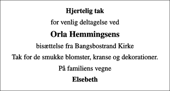 <p>Hjertelig tak<br />for venlig deltagelse ved<br />Orla Hemmingsens<br />bisættelse fra Bangsbostrand Kirke<br />Tak for de smukke blomster, kranse og dekorationer.<br />På familiens vegne<br />Elsebeth</p>