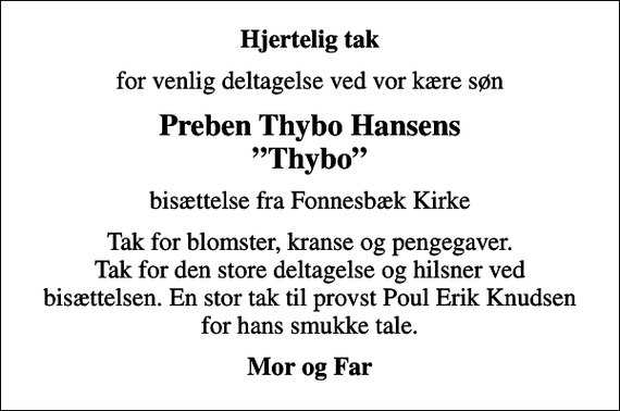 <p>Hjertelig tak<br />for venlig deltagelse ved vor kære søn<br />Preben Thybo Hansens Thybo<br />bisættelse fra Fonnesbæk Kirke<br />Tak for blomster, kranse og pengegaver. Tak for den store deltagelse og hilsner ved bisættelsen. En stor tak til provst Poul Erik Knudsen for hans smukke tale.<br />Mor og Far</p>