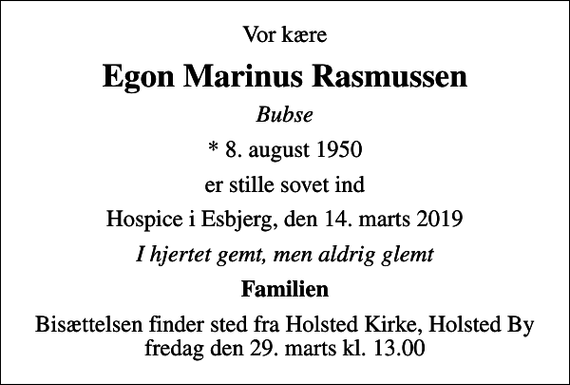 <p>Vor kære<br />Egon Marinus Rasmussen<br />Bubse<br />* 8. august 1950<br />er stille sovet ind<br />Hospice i Esbjerg, den 14. marts 2019<br />I hjertet gemt, men aldrig glemt<br />Familien<br />Bisættelsen finder sted fra Holsted Kirke, Holsted By fredag den 29. marts kl. 13.00</p>