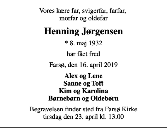 <p>Vores kære far, svigerfar, farfar, morfar og oldefar<br />Henning Jørgensen<br />* 8. maj 1932<br />har fået fred<br />Farsø, den 16. april 2019<br />Alex og Lene Sanne og Toft Kim og Karolina Børnebørn og Oldebørn<br />Begravelsen finder sted fra Farsø Kirke tirsdag den 23. april kl. 13.00</p>