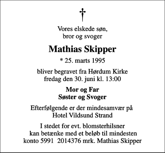<p>Vores elskede søn, bror og svoger<br />Mathias Skipper<br />* 25. marts 1995<br />bliver begravet fra Hørdum Kirke fredag den 30. juni kl. 13:00<br />Mor og Far Søster og Svoger<br />Efterfølgende er der mindesamvær på Hotel Vildsund Strand<br />I stedet for evt. blomsterhilsner kan betænke med et beløb til mindesten konto 5991 2014376 mrk. Mathias Skipper</p>