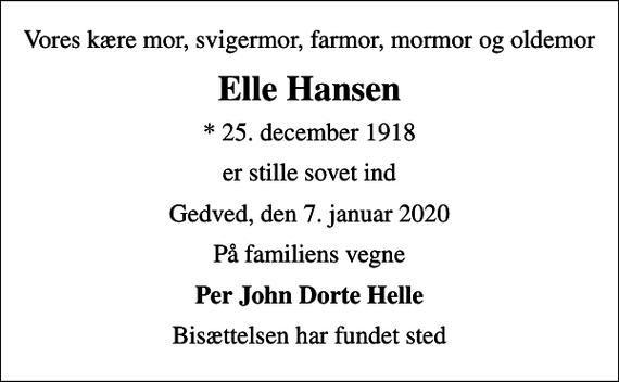 <p>Vores kære mor, svigermor, farmor, mormor og oldemor<br />Elle Hansen<br />* 25. december 1918<br />er stille sovet ind<br />Gedved, den 7. januar 2020<br />På familiens vegne<br />Per John Dorte Helle<br />Bisættelsen har fundet sted</p>