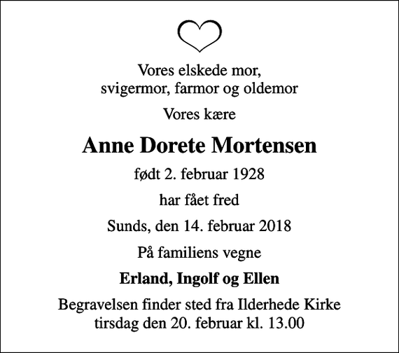 <p>Vores elskede mor, svigermor, farmor og oldemor<br />Vores kære<br />Anne Dorete Mortensen<br />født 2. februar 1928<br />har fået fred<br />Sunds, den 14. februar 2018<br />På familiens vegne<br />Erland, Ingolf og Ellen<br />Begravelsen finder sted fra Ilderhede Kirke tirsdag den 20. februar kl. 13.00</p>