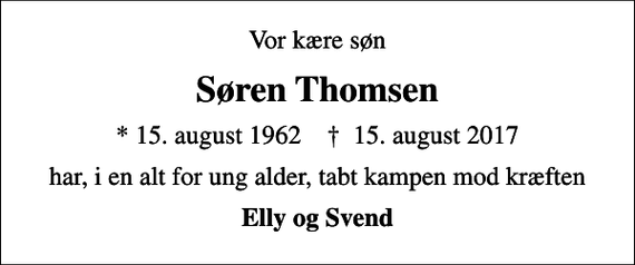 <p>Vor kære søn<br />Søren Thomsen<br />* 15. august 1962 ✝ 15. august 2017<br />har, i en alt for ung alder, tabt kampen mod kræften<br />Elly og Svend</p>