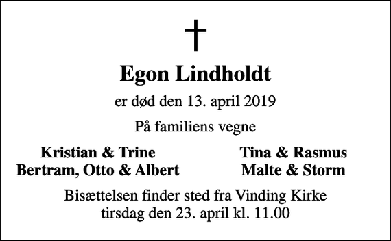 <p>Egon Lindholdt<br />er død den 13. april 2019<br />På familiens vegne<br />Kristian &amp; Trine<br />Tina &amp; Rasmus<br />Bertram, Otto &amp; Albert<br />Malte &amp; Storm<br />Bisættelsen finder sted fra Vinding Kirke tirsdag den 23. april kl. 11.00</p>