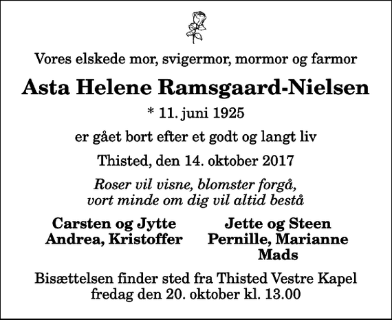 <p>Vores elskede mor, svigermor, mormor og farmor<br />Asta Helene Ramsgaard-Nielsen<br />* 11. juni 1925<br />er gået bort efter et godt og langt liv<br />Thisted, den 14. oktober 2017<br />Roser vil visne, blomster forgå, vort minde om dig vil altid bestå<br />Carsten og Jytte<br />Jette og Steen<br />Andrea, Kristoffer<br />Pernille, Marianne<br />Mads<br />Bisættelsen finder sted fra Thisted Vestre Kapel fredag den 20. oktober kl. 13.00</p>