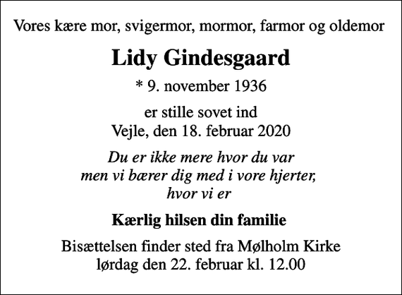 <p>Vores kære mor, svigermor, mormor, farmor og oldemor<br />Lidy Gindesgaard<br />* 9. november 1936<br />er stille sovet ind Vejle, den 18. februar 2020<br />Du er ikke mere hvor du var men vi bærer dig med i vore hjerter, hvor vi er<br />Kærlig hilsen din familie<br />Bisættelsen finder sted fra Mølholm Kirke lørdag den 22. februar kl. 12.00</p>