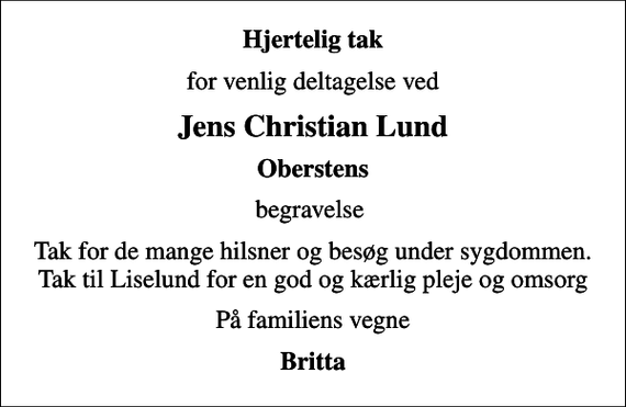 <p>Hjertelig tak<br />for venlig deltagelse ved<br />Jens Christian Lund<br />Oberstens<br />begravelse<br />Tak for de mange hilsner og besøg under sygdommen. Tak til Liselund for en god og kærlig pleje og omsorg<br />På familiens vegne<br />Britta</p>