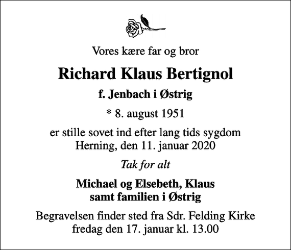 <p>Vores kære far og bror<br />Richard Klaus Bertignol<br />f. Jenbach i Østrig<br />* 8. august 1951<br />er stille sovet ind efter lang tids sygdom Herning, den 11. januar 2020<br />Tak for alt<br />Michael og Elsebeth, Klaus samt familien i Østrig<br />Begravelsen finder sted fra Sdr. Felding Kirke fredag den 17. januar kl. 13.00</p>