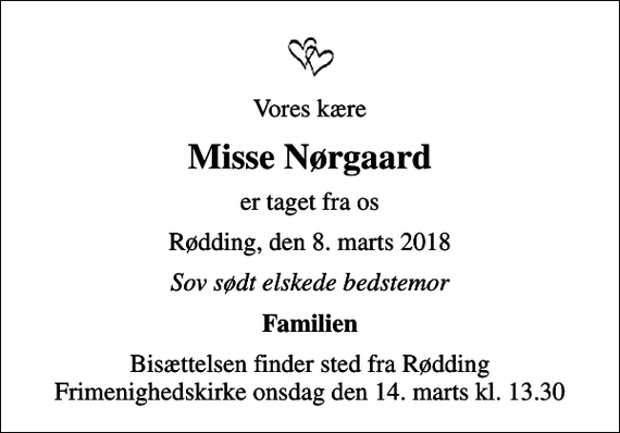 <p>Vores kære<br />Misse Nørgaard<br />er taget fra os<br />Rødding, den 8. marts 2018<br />Sov sødt elskede bedstemor<br />Familien<br />Bisættelsen finder sted fra Rødding Frimenighedskirke onsdag den 14. marts kl. 13.30</p>
