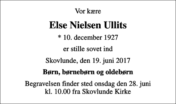 <p>Vor kære<br />Else Nielsen Ullits<br />* 10. december 1927<br />er stille sovet ind<br />Skovlunde, den 19. juni 2017<br />Børn, børnebørn og oldebørn<br />Begravelsen finder sted onsdag den 28. juni kl. 10.00 fra Skovlunde Kirke</p>