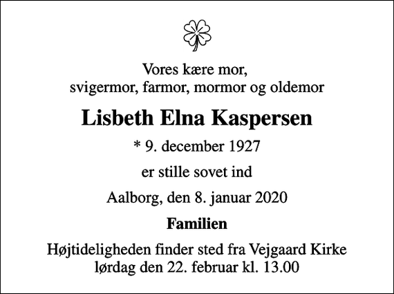 <p>Vores kære mor, svigermor, farmor, mormor og oldemor<br />Lisbeth Elna Kaspersen<br />* 9. december 1927<br />er stille sovet ind<br />Aalborg, den 8. januar 2020<br />Familien<br />Højtideligheden finder sted fra Vejgaard Kirke lørdag den 22. februar kl. 13.00</p>