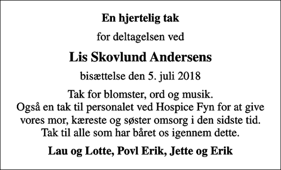 <p>En hjertelig tak<br />for deltagelsen ved<br />Lis Skovlund Andersens<br />bisættelse den 5. juli 2018<br />Tak for blomster, ord og musik. Også en tak til personalet ved Hospice Fyn for at give vores mor, kæreste og søster omsorg i den sidste tid. Tak til alle som har båret os igennem dette.<br />Lau og Lotte, Povl Erik, Jette og Erik</p>
