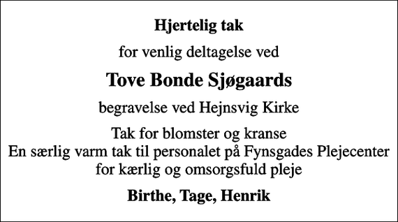 <p>Hjertelig tak<br />for venlig deltagelse ved<br />Tove Bonde Sjøgaards<br />begravelse ved Hejnsvig Kirke<br />Tak for blomster og kranse En særlig varm tak til personalet på Fynsgades Plejecenter for kærlig og omsorgsfuld pleje<br />Birthe, Tage, Henrik</p>