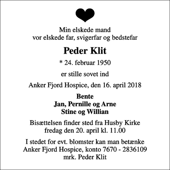 <p>Min elskede mand vor elskede far, svigerfar og bedstefar<br />Peder Klit<br />* 24. februar 1950<br />er stille sovet ind<br />Anker Fjord Hospice, den 16. april 2018<br />Bente Jan, Pernille og Arne Stine og Willian<br />Bisættelsen finder sted fra Husby Kirke fredag den 20. april kl. 11.00<br />I stedet for evt. blomster kan man betænke<br />Anker Fjord Hospice konto7670-2836109mrk. Peder Marthinus Iversen<br />Klit<br />I stedet for evt. blomster kan man betænke Anker Fjord Hospice, konto 7670 - 2836109 mrk. Peder Klit</p>