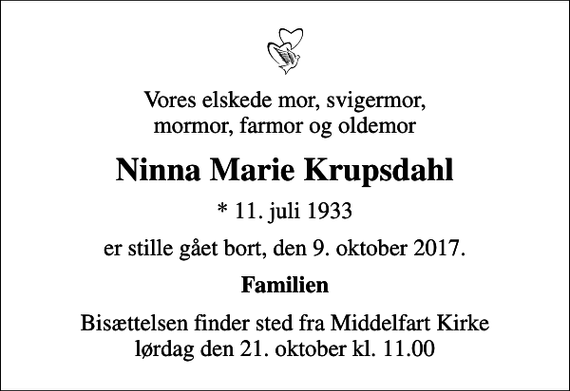 <p>Vores elskede mor, svigermor, mormor, farmor og oldemor<br />Ninna Marie Krupsdahl<br />* 11. juli 1933<br />er stille gået bort, den 9. oktober 2017.<br />Familien<br />Bisættelsen finder sted fra Middelfart Kirke lørdag den 21. oktober kl. 11.00</p>