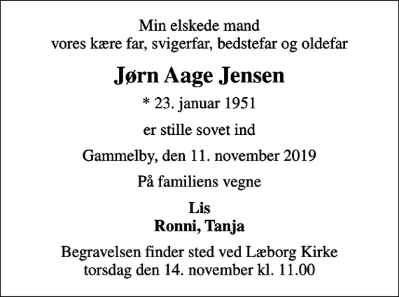 <p>Min elskede mand vores kære far, svigerfar, bedstefar og oldefar<br />Jørn Aage Jensen<br />* 23. januar 1951<br />er stille sovet ind<br />Gammelby, den 11. november 2019<br />På familiens vegne<br />Lis Ronni, Tanja<br />Begravelsen finder sted ved Læborg Kirke torsdag den 14. november kl. 11.00</p>