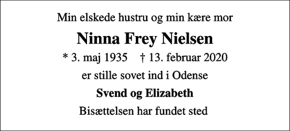 <p>Min elskede hustru og min kære mor<br />Ninna Frey Nielsen<br />* 3. maj 1935 ✝ 13. februar 2020<br />er stille sovet ind i Odense<br />Svend og Elizabeth<br />Bisættelsen har fundet sted</p>