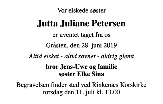 <p>Vor elskede søster<br />Jutta Juliane Petersen<br />er uventet taget fra os<br />Gråsten, den 28. juni 2019<br />Altid elsket - altid savnet - aldrig glemt<br />bror Jens-Uwe og familie søster Elke Sina<br />Begravelsen finder sted ved Rinkenæs Korskirke torsdag den 11. juli kl. 13.00</p>