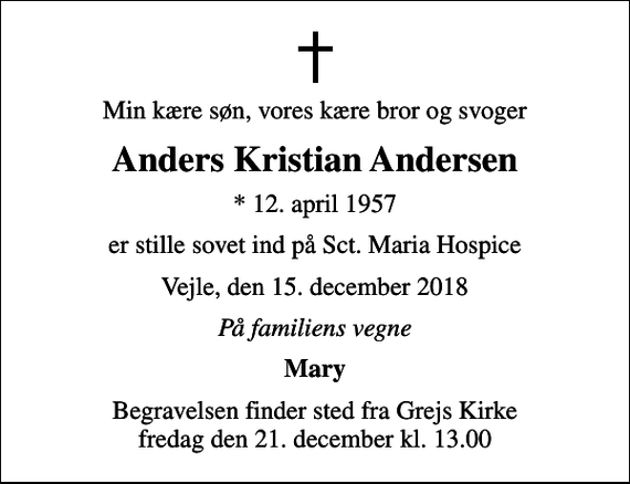 <p>Min kære søn, vores kære bror og svoger<br />Anders Kristian Andersen<br />* 12. april 1957<br />er stille sovet ind på Sct. Maria Hospice<br />Vejle, den 15. december 2018<br />På familiens vegne<br />Mary<br />Begravelsen finder sted fra Grejs Kirke fredag den 21. december kl. 13.00</p>