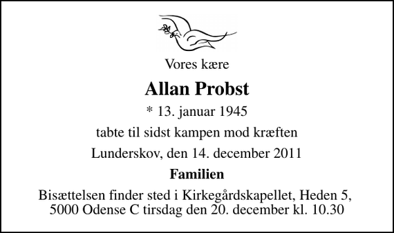 <p>Vores kære<br />Allan Probst<br />* 13. januar 1945<br />tabte til sidst kampen mod kræften<br />Lunderskov, den 14. december 2011<br />Familien<br />Bisættelsen finder sted i Kirkegårdskapellet, Heden 5, 5000 Odense C tirsdag den 20. december kl. 10.30</p>