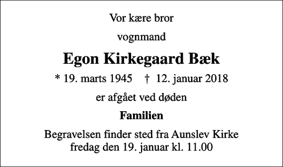 <p>Vor kære bror<br />vognmand<br />Egon Kirkegaard Bæk<br />* 19. marts 1945 ✝ 12. januar 2018<br />er afgået ved døden<br />Familien<br />Begravelsen finder sted fra Aunslev Kirke fredag den 19. januar kl. 11.00</p>