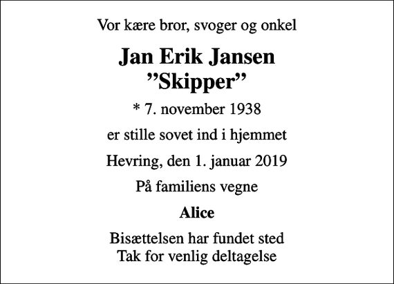 <p>Vor kære bror, svoger og onkel<br />Jan Erik Jansen Skipper<br />* 7. november 1938<br />er stille sovet ind i hjemmet<br />Hevring, den 1. januar 2019<br />På familiens vegne<br />Alice<br />Bisættelsen har fundet sted Tak for venlig deltagelse</p>