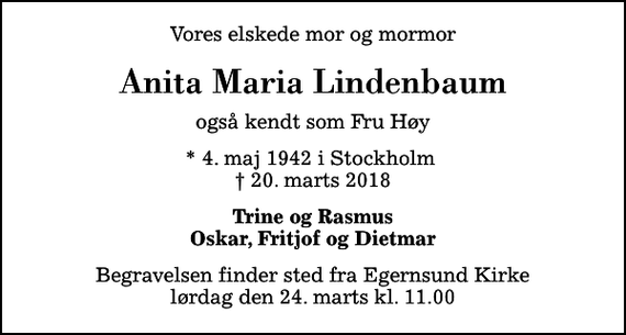 <p>Vores elskede mor og mormor<br />Anita Maria Lindenbaum<br />også kendt som Fru Høy<br />* 4. maj 1942 i Stockholm<br />✝ 20. marts 2018<br />Trine og Rasmus Oskar, Fritjof og Dietmar<br />Begravelsen finder sted fra Egernsund Kirke lørdag den 24. marts kl. 11.00</p>