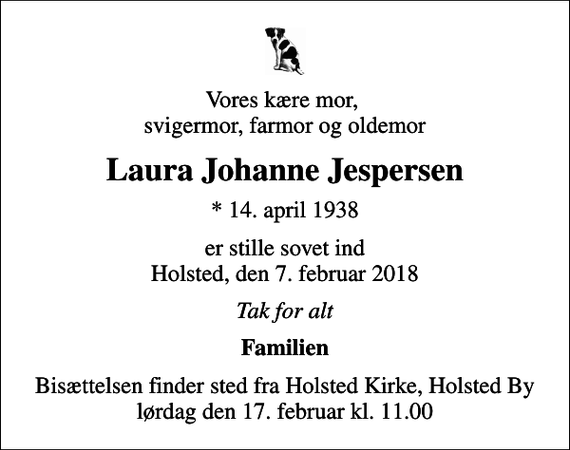<p>Vores kære mor, svigermor, farmor og oldemor<br />Laura Johanne Jespersen<br />* 14. april 1938<br />er stille sovet ind Holsted, den 7. februar 2018<br />Tak for alt<br />Familien<br />Bisættelsen finder sted fra Holsted Kirke, Holsted By lørdag den 17. februar kl. 11.00</p>