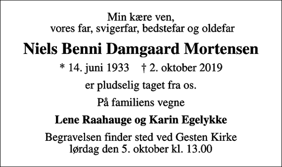 <p>Min kære ven, vores far, svigerfar, bedstefar og oldefar<br />Niels Benni Damgaard Mortensen<br />* 14. juni 1933 ✝ 2. oktober 2019<br />er pludselig taget fra os.<br />På familiens vegne<br />Lene Raahauge og Karin Egelykke<br />Begravelsen finder sted ved Gesten Kirke lørdag den 5. oktober kl. 13.00</p>