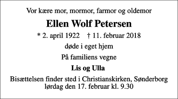 <p>Vor kære mor, mormor, farmor og oldemor<br />Ellen Wolf Petersen<br />* 2. april 1922 ✝ 11. februar 2018<br />døde i eget hjem<br />På familiens vegne<br />Lis og Ulla<br />Bisættelsen finder sted i Christianskirken, Sønderborg lørdag den 17. februar kl. 9.30</p>