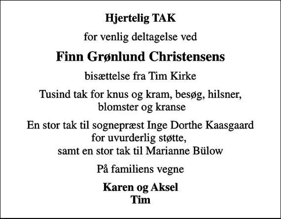 <p>Hjertelig TAK<br />for venlig deltagelse ved<br />Finn Grønlund Christensens<br />bisættelse fra Tim Kirke<br />Tusind tak for knus og kram, besøg, hilsner, blomster og kranse<br />En stor tak til sognepræst Inge Dorthe Kaasgaard for uvurderlig støtte, samt en stor tak til Marianne Bülow<br />På familiens vegne<br />Karen og Aksel Tim</p>