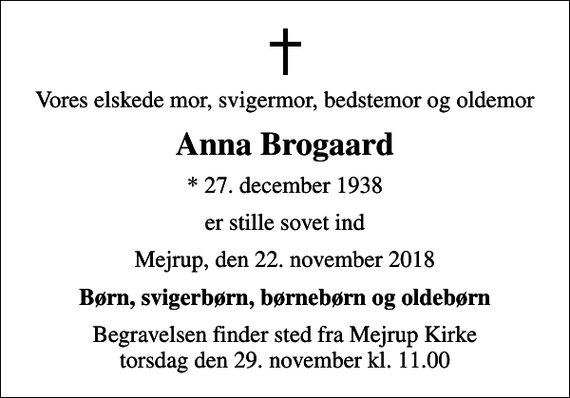 <p>Vores elskede mor, svigermor, bedstemor og oldemor<br />Anna Brogaard<br />* 27. december 1938<br />er stille sovet ind<br />Mejrup, den 22. november 2018<br />Børn, svigerbørn, børnebørn og oldebørn<br />Begravelsen finder sted fra Mejrup Kirke torsdag den 29. november kl. 11.00</p>
