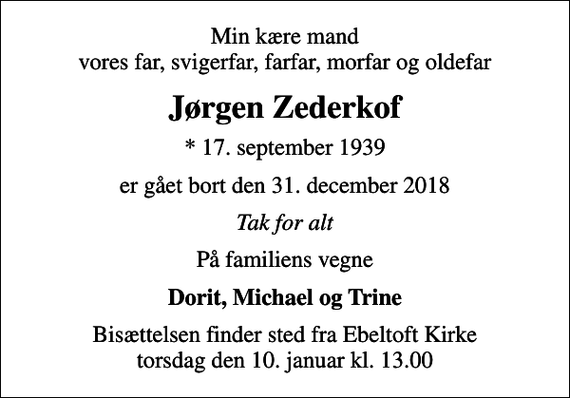 <p>Min kære mand vores far, svigerfar, farfar, morfar og oldefar<br />Jørgen Zederkof<br />* 17. september 1939<br />er gået bort den 31. december 2018<br />Tak for alt<br />På familiens vegne<br />Dorit, Michael og Trine<br />Bisættelsen finder sted fra Ebeltoft Kirke torsdag den 10. januar kl. 13.00</p>