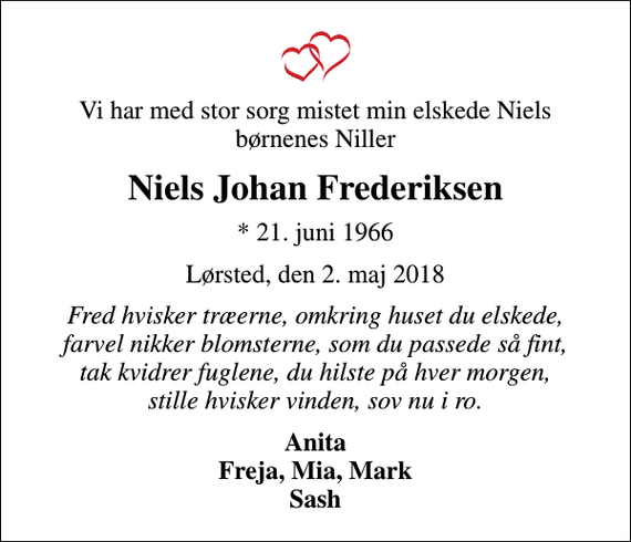 <p>Vi har med stor sorg mistet min elskede Niels børnenes Niller<br />Niels Johan Frederiksen<br />* 21. juni 1966<br />Lørsted, den 2. maj 2018<br />Fred hvisker træerne, omkring huset du elskede, farvel nikker blomsterne, som du passede så fint, tak kvidrer fuglene, du hilste på hver morgen, stille hvisker vinden, sov nu i ro.<br />Anita Freja, Mia, Mark Sash</p>