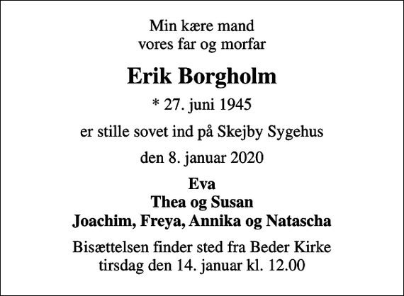 <p>Min kære mand vores far og morfar<br />Erik Borgholm<br />* 27. juni 1945<br />er stille sovet ind på Skejby Sygehus<br />den 8. januar 2020<br />Eva Thea og Susan Joachim, Freya, Annika og Natascha<br />Bisættelsen finder sted fra Beder Kirke i dag tirsdag den 14. januar kl. 12.00</p>