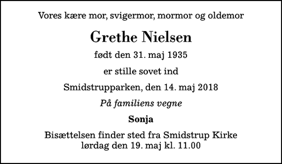 <p>Vores kære mor, svigermor, mormor og oldemor<br />Grethe Nielsen<br />født den 31. maj 1935<br />er stille sovet ind<br />Smidstrupparken, den 14. maj 2018<br />På familiens vegne<br />Sonja<br />Bisættelsen finder sted fra Smidstrup Kirke lørdag den 19. maj kl. 11.00</p>